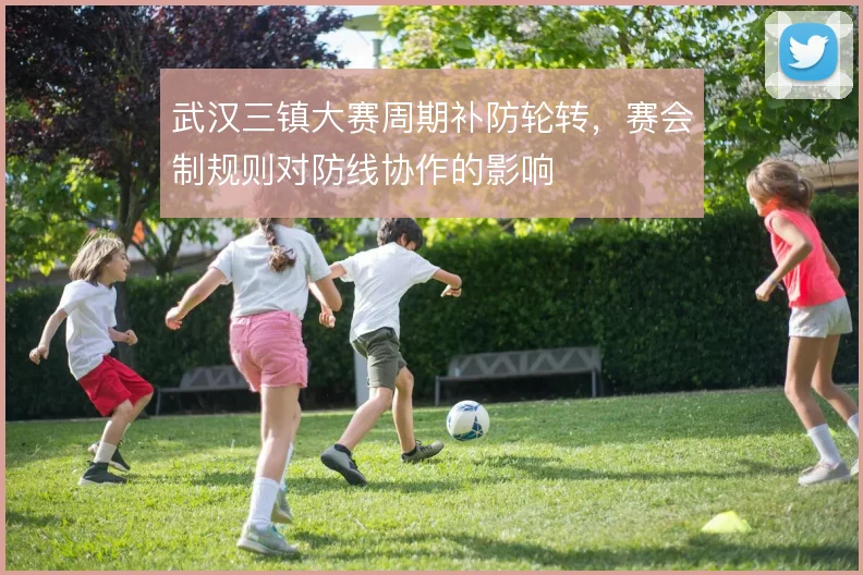 武汉三镇大赛周期补防轮转,赛会制规则对防线协作的影响