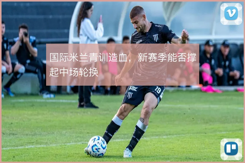 国际米兰青训造血，新赛季能否撑起中场轮换