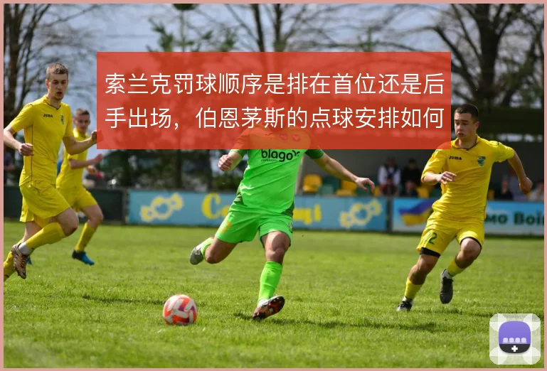 索兰克罚球顺序是排在首位还是后手出场，伯恩茅斯的点球安排如何取舍