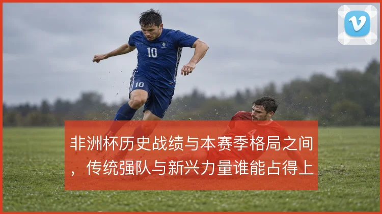 非洲杯历史战绩与本赛季格局之间，传统强队与新兴力量谁能占得上风
