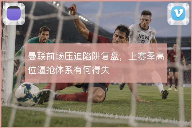 曼联前场压迫陷阱复盘，上赛季高位逼抢体系有何得失