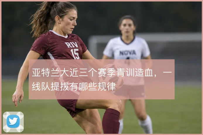 亚特兰大近三个赛季青训造血，一线队提拔有哪些规律