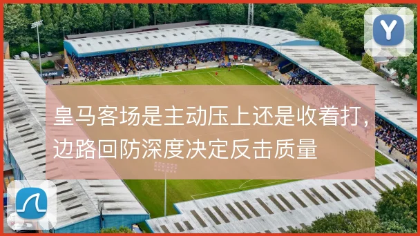 皇马客场是主动压上还是收着打,边路回防深度决定反击质量