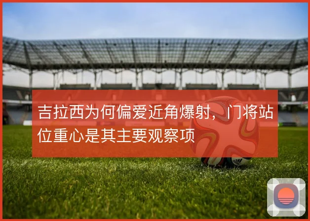 吉拉西为何偏爱近角爆射，门将站位重心是其主要观察项