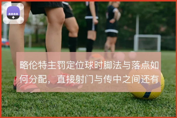 略伦特主罚定位球时脚法与落点如何分配，直接射门与传中之间还有哪些变化