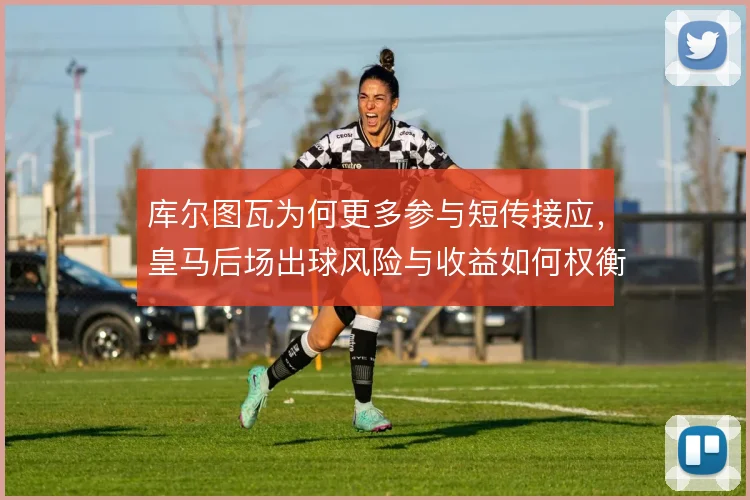 库尔图瓦为何更多参与短传接应，皇马后场出球风险与收益如何权衡