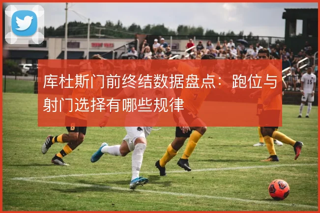 库杜斯门前终结数据盘点:跑位与射门选择有哪些规律
