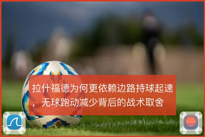 拉什福德为何更依赖边路持球起速，无球跑动减少背后的战术取舍