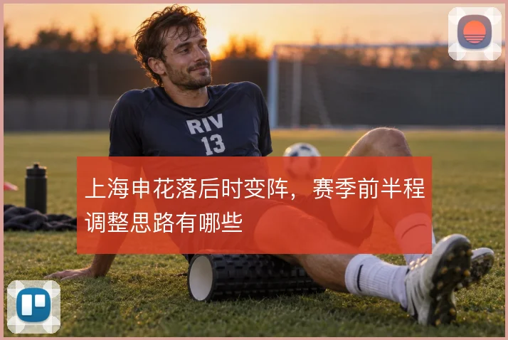 上海申花落后时变阵，赛季前半程调整思路有哪些