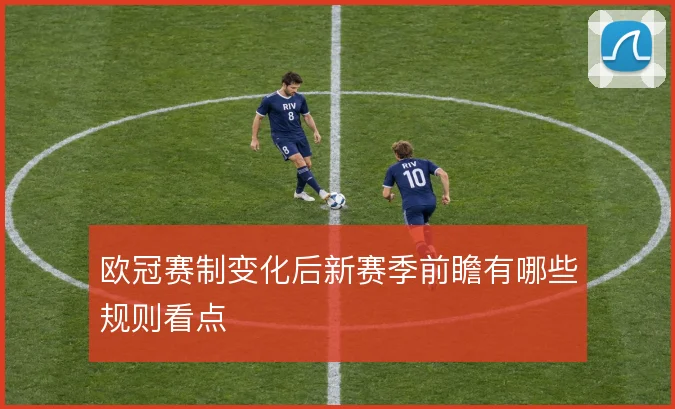 欧冠赛制变化后新赛季前瞻有哪些规则看点