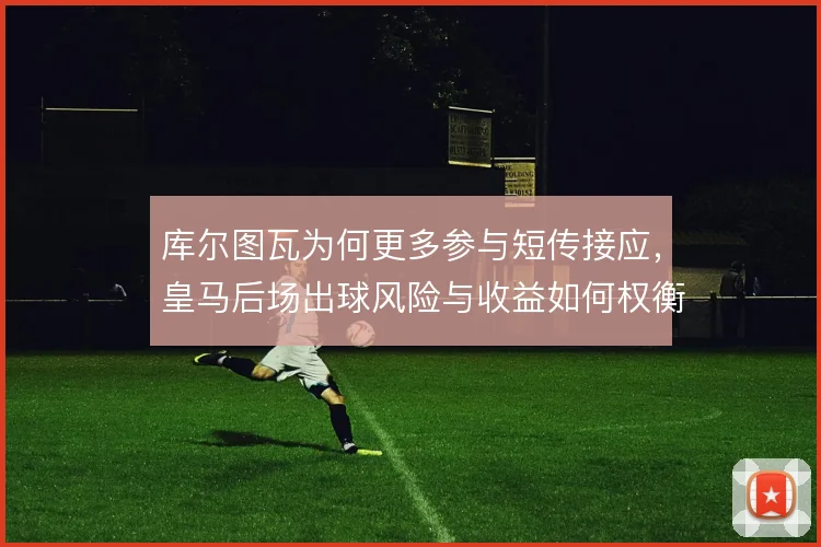 库尔图瓦为何更多参与短传接应，皇马后场出球风险与收益如何权衡