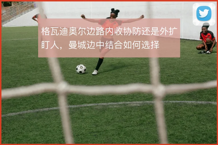 格瓦迪奥尔边路内收协防还是外扩盯人,曼城边中结合如何选择