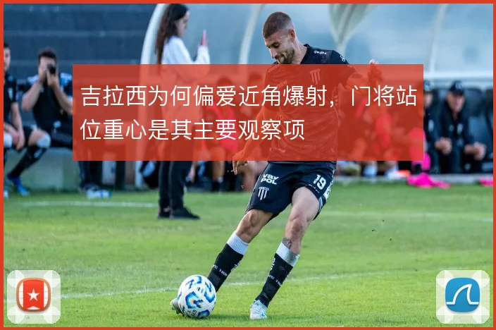 吉拉西为何偏爱近角爆射，门将站位重心是其主要观察项