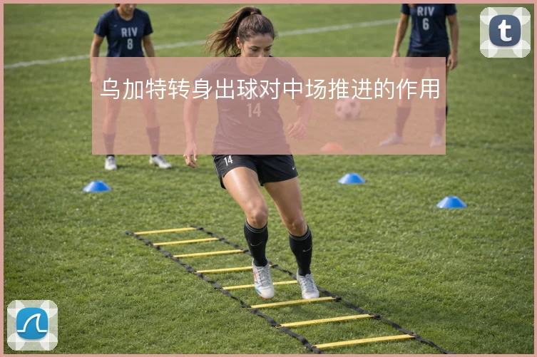 乌加特转身出球对中场推进的作用