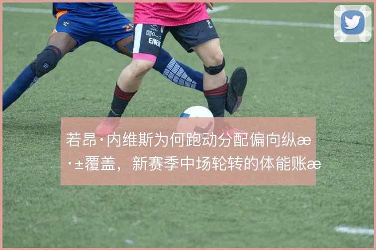 若昂·内维斯为何跑动分配偏向纵深覆盖，新赛季中场轮转的体能账怎么算