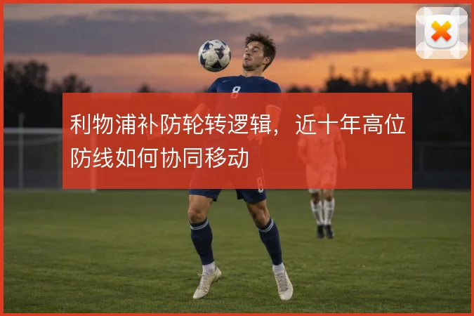利物浦补防轮转逻辑，近十年高位防线如何协同移动