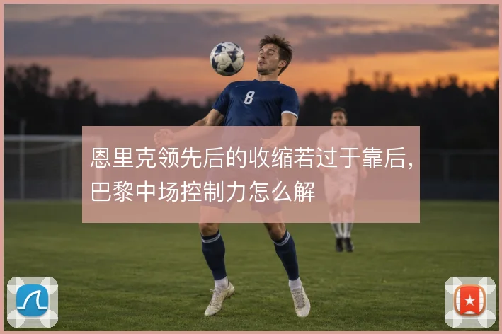 恩里克领先后的收缩若过于靠后，巴黎中场控制力怎么解
