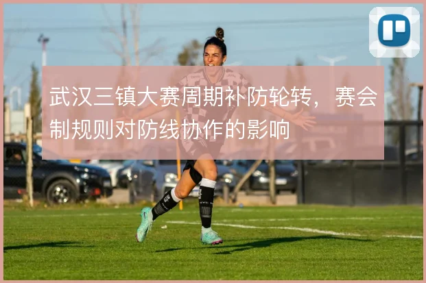 武汉三镇大赛周期补防轮转,赛会制规则对防线协作的影响